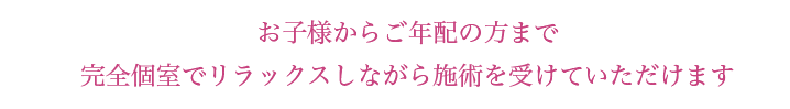 お子様からご年配の方まで
完全個室でリラックスしながら施術を受けていただけます